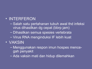 • INTERFERON
– Salah satu pertahanan tubuh awal thd infeksi
virus dihasilkan dg cepat (bbrp jam)
– Dihasilkan semua spesies vertebrata
– Virus RNA menginduksi IF lebih kuat
• VAKSIN
– Menggunakan respon imun hospes mence-
gah penyakit
– Ada vaksin mati dan hidup dilemahkan
 