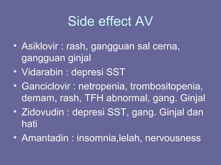 Side effect AV
• Asiklovir : rash, gangguan sal cerna,
gangguan ginjal
• Vidarabin : depresi SST
• Ganciclovir : netropenia, trombositopenia,
demam, rash, TFH abnormal, gang. Ginjal
• Zidovudin : depresi SST, gang. Ginjal dan
hati
• Amantadin : insomnia,lelah, nervousness
 