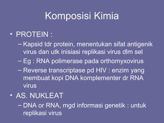 Komposisi Kimia
• PROTEIN :
– Kapsid tdr protein, menentukan sifat antigenik
virus dan utk inisiasi replikasi virus dlm sel
– Eg : RNA polimerase pada orthomyxovirus
– Reverse transcriptase pd HIV : enzim yang
membuat kopi DNA komplementer dr RNA
virus
• AS. NUKLEAT
– DNA or RNA, mgd informasi genetik : untuk
replikasi virus
 