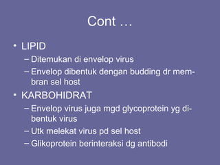 Cont …
• LIPID
– Ditemukan di envelop virus
– Envelop dibentuk dengan budding dr mem-
bran sel host
• KARBOHIDRAT
– Envelop virus juga mgd glycoprotein yg di-
bentuk virus
– Utk melekat virus pd sel host
– Glikoprotein berinteraksi dg antibodi
 