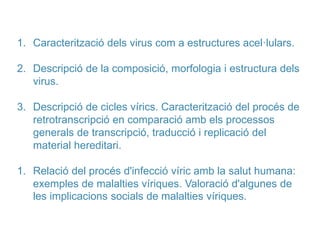 1. Caracterització dels virus com a estructures acel·lulars.
2. Descripció de la composició, morfologia i estructura dels
virus.
3. Descripció de cicles vírics. Caracterització del procés de
retrotranscripció en comparació amb els processos
generals de transcripció, traducció i replicació del
material hereditari.
1. Relació del procés d'infecció víric amb la salut humana:
exemples de malalties víriques. Valoració d'algunes de
les implicacions socials de malalties víriques.
 