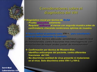  Diagnóstico inicial por técnica deDiagnóstico inicial por técnica de ELISAELISA..
- Prueba- Prueba presuntivapresuntiva solamente.solamente.
-- RequiereRequiere ratificarseratificarse al menos con segunda muestra antes deal menos con segunda muestra antes de
confirmatoria, checando condiciones óptimas de muestra.confirmatoria, checando condiciones óptimas de muestra.
 Nunca definir al paciente comoNunca definir al paciente como VIH +,VIH +, pero considerarlopero considerarlo
como tal hasta demostrar lo contrario.como tal hasta demostrar lo contrario.
- Seleccionar técnica adecuada: sensibilidad y especificidad- Seleccionar técnica adecuada: sensibilidad y especificidad
de monoclonales, contra fracciones mas inmunogénicas, conde monoclonales, contra fracciones mas inmunogénicas, con
monoclonales de mayor avidez (coctel de monoclonales)monoclonales de mayor avidez (coctel de monoclonales)
 Confirmación por técnica de Western-Blot.Confirmación por técnica de Western-Blot.
- Identifica anticuerpos del paciente, contra diferentes- Identifica anticuerpos del paciente, contra diferentes
fracciones del VIH.fracciones del VIH.
- No discrimina cantidad de virus presente ni mutaciones- No discrimina cantidad de virus presente ni mutaciones
en el virus. Solo discrimina entre VIH-1 y VIH-2.en el virus. Solo discrimina entre VIH-1 y VIH-2.
Servi-Med
Laboratorios Clínicos
 