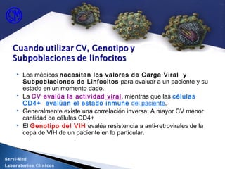  Los médicos necesitan los valores de Carga Viral y
Subpoblaciones de Linfocitos para evaluar a un paciente y su
estado en un momento dado.
 La CV evalúa la actividad viral, mientras que las células
CD4+ evalúan el estado inmune del paciente.
 Generalmente existe una correlación inversa: A mayor CV menor
cantidad de células CD4+
 El Genotipo del VIH evalúa resistencia a anti-retrovirales de la
cepa de VIH de un paciente en lo particular.
Servi-Med
Laboratorios Clínicos
 