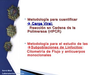 Metodología para cuantificarMetodología para cuantificar
 Carga Viral:Carga Viral:
Reacción en Cadena de laReacción en Cadena de la
Polimerasa (rtPCR)Polimerasa (rtPCR)
 Metodología para el estudio de las
Subpoblaciones de Linfocitos:
Citometría de Flujo y anticuerpos
monoclonales
Servi-Med
Laboratorios Clínicos
 