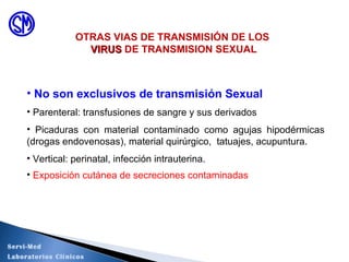 • No son exclusivos de transmisión Sexual
• Parenteral: transfusiones de sangre y sus derivados
• Picaduras con material contaminado como agujas hipodérmicas
(drogas endovenosas), material quirúrgico, tatuajes, acupuntura.
• Vertical: perinatal, infección intrauterina.
• Exposición cutánea de secreciones contaminadas
OTRAS VIAS DE TRANSMISIÓN DE LOS
VIRUSVIRUS DE TRANSMISION SEXUAL
Servi-Med
Laboratorios Clínicos
 