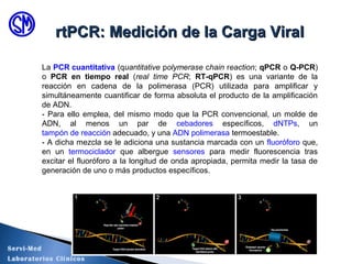 La PCR cuantitativa (quantitative polymerase chain reaction; qPCR o Q-PCR)
o PCR en tiempo real (real time PCR; RT-qPCR) es una variante de la
reacción en cadena de la polimerasa (PCR) utilizada para amplificar y
simultáneamente cuantificar de forma absoluta el producto de la amplificación
de ADN.
- Para ello emplea, del mismo modo que la PCR convencional, un molde de
ADN, al menos un par de cebadores específicos, dNTPs, un
tampón de reacción adecuado, y una ADN polimerasa termoestable.
- A dicha mezcla se le adiciona una sustancia marcada con un fluoróforo que,
en un termociclador que albergue sensores para medir fluorescencia tras
excitar el fluoróforo a la longitud de onda apropiada, permita medir la tasa de
generación de uno o más productos específicos.
rtPCR: Medición de la Carga ViralrtPCR: Medición de la Carga Viral
Servi-Med
Laboratorios Clínicos
 