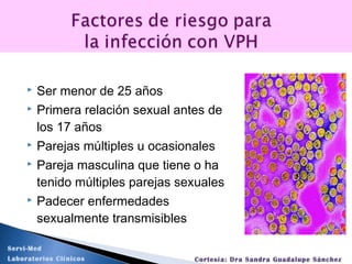  Ser menor de 25 años
 Primera relación sexual antes de
los 17 años
 Parejas múltiples u ocasionales
 Pareja masculina que tiene o ha
tenido múltiples parejas sexuales
 Padecer enfermedades
sexualmente transmisibles
Servi-Med
Laboratorios Clínicos Cortesía: Dra Sandra Guadalupe Sánchez
 