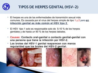  El herpes es una de las enfermedades de transmisión sexual más
comunes. Es causada por el virus del herpes simple de tipo 1 y 2 pero en
infección genital es más común el HSV tipo 2
 El HSV tipo 1 solo es responsable solo de 5-10 % de los herpes
genitales y de hasta un 90 % de los herpes labiales.
 Causas: Contacto oral-genital o contacto genital-genital con
una persona que tiene la infección por HSV-2.
 Los brotes del HSV-1 genital reaparecen con menos
regularidad que los brotes del HSV-2 genital.
 