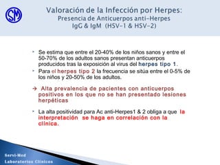  Se estima que entre el 20-40% de los niños sanos y entre el
50-70% de los adultos sanos presentan anticuerpos
producidos tras la exposición al virus del herpes tipo 1.
 Para el herpes tipo 2 la frecuencia se sitúa entre el 0-5% de
los niños y 20-50% de los adultos.
 Alta prevalencia de pacientes con anticuerpos
positivos en los que no se han presentado lesiones
herpéticas
 La alta positividad para Ac anti-Herpes1 & 2 obliga a que la
interpretación se haga en correlación con la
clínica.
Servi-Med
Laboratorios Clínicos
 