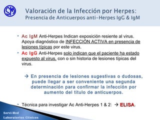  Ac IgM Anti-Herpes Indican exposición resiente al virus.
Apoya diagnóstico de INFECCIÓN ACTIVA en presencia de
lesiones típicas por este virus.
 Ac IgG Anti-Herpes solo indican que el paciente ha estado
expuesto al virus, con o sin historia de lesiones típicas del
virus.
 En presencia de lesiones sugestivas o dudosas,
puede llegar a ser conveniente una segunda
determinación para confirmar la infección por
aumento del titulo de anticuerpos.
 Técnica para investigar Ac Anti-Herpes 1 & 2:  ELISAELISA.
Servi-Med
Laboratorios Clínicos
 