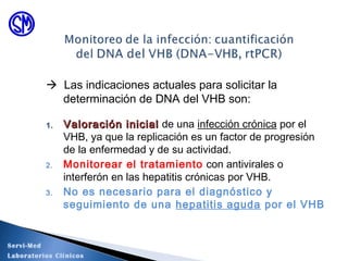  Las indicaciones actuales para solicitar la
determinación de DNA del VHB son:
1.1. Valoración inicialValoración inicial de una infección crónica por el
VHB, ya que la replicación es un factor de progresión
de la enfermedad y de su actividad.
2. Monitorear el tratamiento con antivirales o
interferón en las hepatitis crónicas por VHB.
3. No es necesario para el diagnóstico y
seguimiento de una hepatitis aguda por el VHB
Servi-Med
Laboratorios Clínicos
 