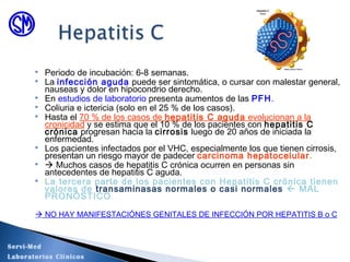  Periodo de incubación: 6-8 semanas.
 La infección aguda puede ser sintomática, o cursar con malestar general,
nauseas y dolor en hipocondrio derecho.
 En estudios de laboratorio presenta aumentos de las PFH.
 Coliuria e ictericia (solo en el 25 % de los casos).
 Hasta el 70 % de los casos de hepatitis C aguda evolucionan a la
cronicidad y se estima que el 10 % de los pacientes con hepatitis C
crónica progresan hacia la cirrosis luego de 20 años de iniciada la
enfermedad.
 Los pacientes infectados por el VHC, especialmente los que tienen cirrosis,
presentan un riesgo mayor de padecer carcinoma hepatocelular.
  Muchos casos de hepatitis C crónica ocurren en personas sin
antecedentes de hepatitis C aguda.
 La tercera parte de los pacientes con Hepatitis C crónica tienen
valores de transaminasas normales o casi normales  MAL
PRONÓSTICO
 NO HAY MANIFESTACIÓNES GENITALES DE INFECCIÓN POR HEPATITIS B o C
Servi-Med
Laboratorios Clínicos
 