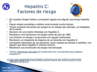 Se inyectan drogas ilícitas o comparten agujas con alguien que tenga hepatitis
C.
 Hayan estado sometidas a diálisis renal durante mucho tiempo.
 Tienen contacto frecuente con sangre en su trabajo (por ejemplo, un trabajador
de la salud).
 Nacieron de una madre infectada con hepatitis C.
 Recibieron una transfusión de sangre antes de julio de 1992.
 Les hicieron un tatuaje o acupuntura con agujas reutilizadas.
 Recibieron un trasplante de órganos de un donante con hepatitis C.
 Comparten elementos de uso personal, como cepillos de dientes o rastrillos, con
alguien que tiene hepatitis C (menos común).
 Recibieron una transfusión de sangre mal tamizada
 Tienen relaciones sexuales sin protección con una persona que padece
hepatitis C.
 NO HAY MANIFESTACIÓNES GENITALES DE INFECCIÓN POR
HEPATITIS B o C
Servi-Med
Laboratorios Clínicos
 