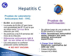 Pruebas de
Confirmación:
 Se utilizan luego de una prueba de
ELISA positiva e incluyen:
 RIBA recombinant immunoblot
assay (western blot para
detectar anticuerpos
específicos)
 Carga Viral (UI/mL):
Detección cuantitativa del
ARN del VHC
 Cobas-Amplicolor,
 Versant HCV-RNA.
Pruebas de Laboratorio:
Anticuerpos Anti - VHC.
 ELISA es el estándar
 La prueba de ELISA (3ª gen) tiene
una sensibilidad del 97 % por lo que
se utiliza como Tamizaje de la
infección por VHC.
 Se positiviza a las 6-8 semanas del
inicio de la infección.
 Diferenciar anticuerpos IgM &
IgG no son útiles en la clínica.
 Los anticuerpos no confieren
protección contra reinfección:
 NO HAY VACUNA
Servi-Med
Laboratorios Clínicos
 