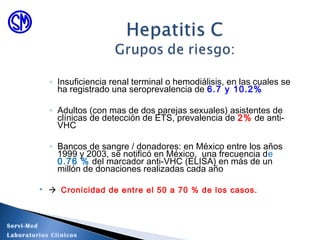 ◦ Insuficiencia renal terminal o hemodiálisis, en las cuales se
ha registrado una seroprevalencia de 6.7 y 10.2%
◦ Adultos (con mas de dos parejas sexuales) asistentes de
clínicas de detección de ETS, prevalencia de 2% de anti-
VHC
◦ Bancos de sangre / donadores: en México entre los años
1999 y 2003, se notificó en México, una frecuencia de
0.76 % del marcador anti-VHC (ELISA) en más de un
millón de donaciones realizadas cada año
  Cronicidad de entre el 50 a 70 % de los casos.
Servi-Med
Laboratorios Clínicos
 