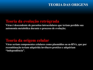 TEORIA DAS ORIGENS
Teoria da evolução retrógrada
Vírus é descendente de parasitas intracelulares que teriam perdido sua
autonomia metabólica durante o processo de evolução;
Teoria da origem celular
Vírus seriam componentes celulares como plasmídios ou m-RNA, que por
recombinação teriam adquirida invólucro protéico e adquiriam
“independência”.
 