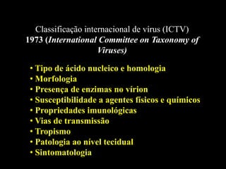 Classificação internacional de vírus (ICTV)
1973 (International Committee on Taxonomy of
Viruses)
• Tipo de ácido nucleico e homologia
• Morfologia
• Presença de enzimas no vírion
• Susceptibilidade a agentes físicos e químicos
• Propriedades imunológicas
• Vias de transmissão
• Tropismo
• Patologia ao nível tecidual
• Sintomatologia
 