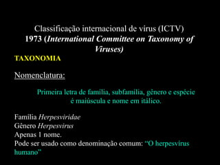 Classificação internacional de vírus (ICTV)
1973 (International Committee on Taxonomy of
Viruses)
TAXONOMIA
Nomenclatura:
Primeira letra de família, subfamília, gênero e espécie
é maiúscula e nome em itálico.
Família Herpesviridae
Gênero Herpesvirus
Apenas 1 nome.
Pode ser usado como denominação comum: “O herpesvírus
humano”
 