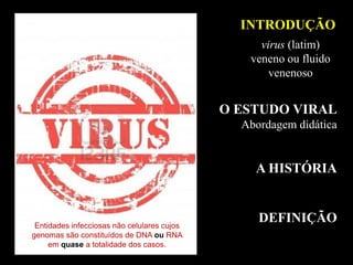 INTRODUÇÃO
O ESTUDO VIRAL
Abordagem didática
A HISTÓRIA
DEFINIÇÃOEntidades infecciosas não celulares cujos
genomas são constituídos de DNA ou RNA
em quase a totalidade dos casos.
virus (latim)
veneno ou fluido
venenoso
 