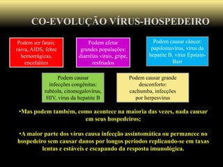 CO-EVOLUÇÃO VÍRUS-HOSPEDEIRO
•Mas podem também, como acontece na maioria das vezes, nada causar
em seus hospedeiros;
•A maior parte dos vírus causa infecção assintomática ou permanece no
hospedeiro sem causar danos por longos períodos replicando-se em taxas
lentas e estáveis e escapando da resposta imunológica.
Podem ser fatais:
raiva, AIDS, febre
hemorrágicas,
encefalites
Podem causar câncer:
papilomavírus, vírus da
hepatite B, vírus Epstain-
Barr
Podem afetar
grandes populações:
diarréias virais, gripe,
resfriados
Podem causar
infecções congênitas:
rubéola, citomegalovírus,
HIV, vírus da hepatite B
Podem causar grande
desconforto:
cachumba, infecções
por herpesvírus
 