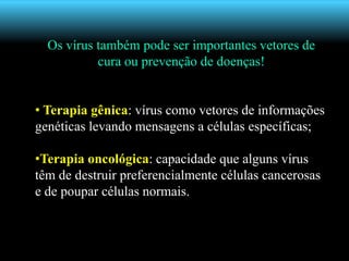 Os vírus também pode ser importantes vetores de
cura ou prevenção de doenças!
• Terapia gênica: vírus como vetores de informações
genéticas levando mensagens a células específicas;
•Terapia oncológica: capacidade que alguns vírus
têm de destruir preferencialmente células cancerosas
e de poupar células normais.
 