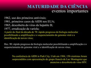 MATURIDADE DA CIÊNCIA
eventos importantes
1962, uso dos primeiros antivirais;
1981, primeiros casos de AIDS nos EUA;
1965, descoberta do vírus da hepatite B;
1977, erradicação da varíola;
A partir do final da década de 70: rápido progresso da biologia molecular
possibilitando a amplificação e o sequenciamento do genoma viral e a
identificação de novos vírus;
Dec. 90: rápido progresso da biologia molecular possibilitando a amplificação e o
sequenciamento do genoma viral e a identificação de novos vírus;
Na conferência de AIDS in Park City, Utah em 1984, 150 cientistas foram
surpreendidos com apresentação do grupo francês de Luc Montagnier que
anunciou a descoberta do vírus HIV.
 
