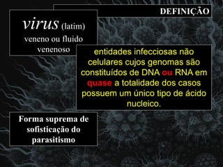 DEFINIÇÃO
virus(latim)
veneno ou fluido
venenoso
Forma suprema de
sofisticação do
parasitismo
entidades infecciosas não
celulares cujos genomas são
constituídos de DNA ou RNA em
quase a totalidade dos casos
possuem um único tipo de ácido
nucleico.
 