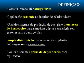 DEFINIÇÃO
•Parasita intracelular obrigatório;
•Replicação somente no interior de células vivas;
•Usando sistemas de produção de energia e biossíntese
do hospedeiro para sintetizar cópias e transferir seu
genoma para outras células
•ampla distribuição: parasita animais, plantas,
microrganismos e até outros vírus;
•Possui diferentes graus de dependência para
replicação;
 