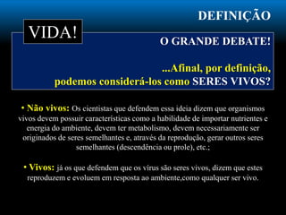 DEFINIÇÃO
O GRANDE DEBATE!
...Afinal, por definição,
podemos considerá-los como SERES VIVOS?
• Não vivos: Os cientistas que defendem essa ideia dizem que organismos
vivos devem possuir características como a habilidade de importar nutrientes e
energia do ambiente, devem ter metabolismo, devem necessariamente ser
originados de seres semelhantes e, através da reprodução, gerar outros seres
semelhantes (descendência ou prole), etc.;
• Vivos: já os que defendem que os vírus são seres vivos, dizem que estes
reproduzem e evoluem em resposta ao ambiente,como qualquer ser vivo.
VIDA!
 