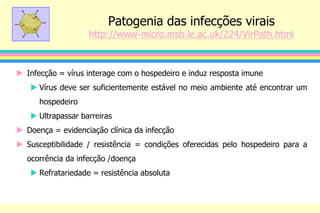 Patogenia das infecções virais
http://www-micro.msb.le.ac.uk/224/VirPath.html
 Infecção = vírus interage com o hospedeiro e induz resposta imune
 Vírus deve ser suficientemente estável no meio ambiente até encontrar um
hospedeiro
 Ultrapassar barreiras
 Doença = evidenciação clínica da infecção
 Susceptibilidade / resistência = condições oferecidas pelo hospedeiro para a
ocorrência da infecção /doença
 Refratariedade = resistência absoluta
 