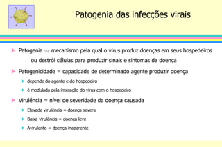 Patogenia das infecções virais
 Patogenia  mecanismo pela qual o vírus produz doenças em seus hospedeiros
ou destrói células para produzir sinais e sintomas da doença
 Patogenicidade = capacidade de determinado agente produzir doença
 depende do agente e do hospedeiro
 é modulada pela interação do vírus com o hospedeiro
 Virulência = nível de severidade da doença causada
 Elevada virulência = doença severa
 Baixa virulência = doença leve
 Avirulento = doença inaparente
 