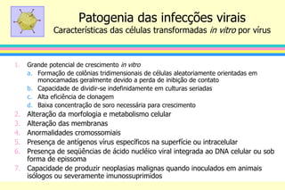 Patogenia das infecções virais
Características das células transformadas in vitro por vírus
1. Grande potencial de crescimento in vitro
a. Formação de colônias tridimensionais de células aleatoriamente orientadas em
monocamadas geralmente devido a perda de inibição de contato
b. Capacidade de dividir-se indefinidamente em culturas seriadas
c. Alta eficiência de clonagem
d. Baixa concentração de soro necessária para crescimento
2. Alteração da morfologia e metabolismo celular
3. Alteração das membranas
4. Anormalidades cromossomiais
5. Presença de antígenos vírus específicos na superfície ou intracelular
6. Presença de seqüências de ácido nucléico viral integrada ao DNA celular ou sob
forma de epissoma
7. Capacidade de produzir neoplasias malignas quando inoculados em animais
isólogos ou severamente imunossuprimidos
 