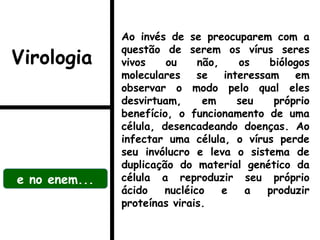 Ao invés de se preocuparem com a
questão de serem os vírus seres
vivos ou não, os biólogos
moleculares se interessam em
observar o modo pelo qual eles
desvirtuam, em seu próprio
benefício, o funcionamento de uma
célula, desencadeando doenças. Ao
infectar uma célula, o vírus perde
seu invólucro e leva o sistema de
duplicação do material genético da
célula a reproduzir seu próprio
ácido nucléico e a produzir
proteínas virais.
e no enem...
Virologia
 