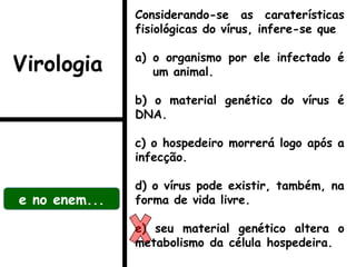 Considerando-se as caraterísticas
fisiológicas do vírus, infere-se que
a) o organismo por ele infectado é
um animal.
b) o material genético do vírus é
DNA.
c) o hospedeiro morrerá logo após a
infecção.
d) o vírus pode existir, também, na
forma de vida livre.
e) seu material genético altera o
metabolismo da célula hospedeira.
e no enem...
Virologia
 
