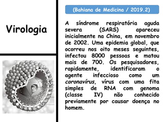 A síndrome respiratória aguda
severa (SARS) apareceu
inicialmente na China, em novembro
de 2002. Uma epidemia global, que
ocorreu nos oito meses seguintes,
infectou 8000 pessoas e matou
mais de 700. Os pesquisadores,
rapidamente, identificaram o
agente infeccioso como um
coronavírus, vírus com uma fita
simples de RNA com genoma
(classe IV) não conhecido
previamente por causar doença no
homem.
(Bahiana de Medicina / 2019.2)
Virologia
 