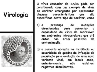 O vírus causador da SARS pode ser
considerado com um exemplo de vírus
de caráter emergente por apresentar
algumas características que são
específicas deste tipo de caráter, como
a) a presença de mutações
direcionadas para aumentar a
capacidade do vírus de sobreviver
em ambientes intracelulares que até
então não eram passíveis de
contaminação.
b) o aumento abrupto na incidência ou
severidade do quadro de infecção da
população pela evolução de uma nova
variante viral, em locais onde,
anteriormente, não existiam
registros semelhantes.
Virologia
 