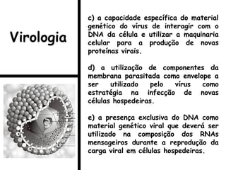 c) a capacidade específica do material
genético do vírus de interagir com o
DNA da célula e utilizar a maquinaria
celular para a produção de novas
proteínas virais.
d) a utilização de componentes da
membrana parasitada como envelope a
ser utilizado pelo vírus como
estratégia na infecção de novas
células hospedeiras.
e) a presença exclusiva do DNA como
material genético viral que deverá ser
utilizado na composição dos RNAs
mensageiros durante a reprodução da
carga viral em células hospedeiras.
Virologia
 
