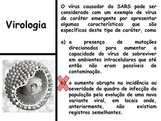 O vírus causador da SARS pode ser
considerado com um exemplo de vírus
de caráter emergente por apresentar
algumas características que são
específicas deste tipo de caráter, como
a) a presença de mutações
direcionadas para aumentar a
capacidade do vírus de sobreviver
em ambientes intracelulares que até
então não eram passíveis de
contaminação.
b) o aumento abrupto na incidência ou
severidade do quadro de infecção da
população pela evolução de uma nova
variante viral, em locais onde,
anteriormente, não existiam
registros semelhantes.
Virologia
 