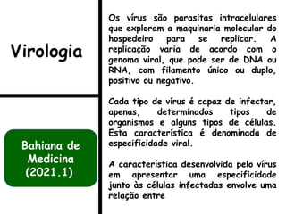 Os vírus são parasitas intracelulares
que exploram a maquinaria molecular do
hospedeiro para se replicar. A
replicação varia de acordo com o
genoma viral, que pode ser de DNA ou
RNA, com filamento único ou duplo,
positivo ou negativo.
Cada tipo de vírus é capaz de infectar,
apenas, determinados tipos de
organismos e alguns tipos de células.
Esta característica é denominada de
especificidade viral.
A característica desenvolvida pelo vírus
em apresentar uma especificidade
junto às células infectadas envolve uma
relação entre
Bahiana de
Medicina
(2021.1)
Virologia
 