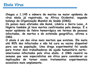 Ebola Vírus
Chegou a 1.145 o número de mortos na maior epidemia do
vírus ebola já registrada, na África Ocidental, segundo
balanço da Organização Mundial da Saúde (OMS).
Os países mais afetados são Guiné, Libéria e Serra Leoa. A
Nigéria também já teve mortes confirmadas pela doença. É a
maior epidemia de febre hemorrágica em termos de pessoas
infectadas, de mortos e de extensão geográfica, afirma a
OMS.
O ebola é um dos vírus mais mortais que existem. Ele mata
até 90% dos infectados e não há cura ou vacina disponível
para uso na população. Uma droga experimental foi usada
para tratar dois trabalhadores de ajuda humanitária norte-
americanos infectados pelo vírus ebola. A OMS reunirá na
semana que vem especialistas em ética para considerar as
implicações de tornar esses tratamentos experimentais
acessíveis mais amplamente.
 