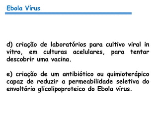 Ebola Vírus
d) criação de laboratórios para cultivo viral in
vitro, em culturas acelulares, para tentar
descobrir uma vacina.
e) criação de um antibiótico ou quimioterápico
capaz de reduzir a permeabilidade seletiva do
envoltório glicolipoproteico do Ebola vírus.
 