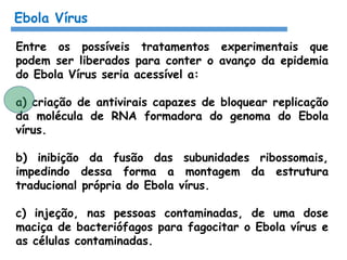 Ebola Vírus
Entre os possíveis tratamentos experimentais que
podem ser liberados para conter o avanço da epidemia
do Ebola Vírus seria acessível a:
a) criação de antivirais capazes de bloquear replicação
da molécula de RNA formadora do genoma do Ebola
vírus.
b) inibição da fusão das subunidades ribossomais,
impedindo dessa forma a montagem da estrutura
traducional própria do Ebola vírus.
c) injeção, nas pessoas contaminadas, de uma dose
maciça de bacteriófagos para fagocitar o Ebola vírus e
as células contaminadas.
 