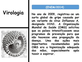 No ano de 2009, registrou-se um
surto global de gripe causada por
um variante do vírus Influenza A,
designada H1N1. A Organização
Mundial de Saúde (OMS) solicitou
que os países intensificassem seus
programas de prevenção para que
não houvesse uma propagação da
doença. Uma das ações mais
importantes recomendadas pela
OMS era a higienização adequada
das mãos, especialmente após
tossir e espirrar.
(ENEM/2014)
Virologia
 