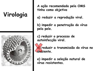 A ação recomendada pela OMS
tinha como objetivo
a) reduzir a reprodução viral.
b) impedir a penetração do vírus
pela pele.
c) reduzir o processo de
autoinfecção viral.
d) reduzir a transmissão do vírus no
ambiente.
e) impedir a seleção natural de
vírus resistentes.
Virologia
 