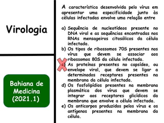 A característica desenvolvida pelo vírus em
apresentar uma especificidade junto às
células infectadas envolve uma relação entre
a) Sequência de nucleotídeos presente no
DNA viral e as sequências encontradas nos
RNAs mensageiros citosólicos da célula
infectada.
b) Os tipos de ribossomos 70S presentes nos
vírus que devem se associar aos
ribossomos 80S da célula infectada.
c) As proteínas presentes no capsídeo, ou
envelope viral, que devem se ligar a
determinados receptores presentes na
membrana da célula infectada.
d) Os fosfolipídios presentes na membrana
plasmática dos vírus que devem se
integrar aos receptores glicídicos da
membrana que envolve a célula infectada.
e) Os anticorpos produzidos pelos vírus e os
antígenos presentes na membrana da
célula.
Bahiana de
Medicina
(2021.1)
Virologia
 