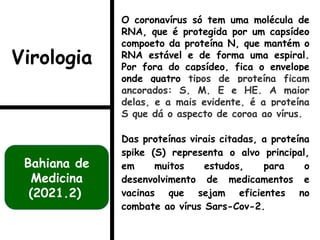 O coronavírus só tem uma molécula de
RNA, que é protegida por um capsídeo
compoeto da proteína N, que mantém o
RNA estável e de forma uma espiral.
Por fora do capsídeo, fica o envelope
onde quatro tipos de proteína ficam
ancorados: S, M, E e HE. A maior
delas, e a mais evidente, é a proteína
S que dá o aspecto de coroa ao vírus.
Das proteínas virais citadas, a proteína
spike (S) representa o alvo principal,
em muitos estudos, para o
desenvolvimento de medicamentos e
vacinas que sejam eficientes no
combate ao vírus Sars-Cov-2.
Bahiana de
Medicina
(2021.2)
Virologia
 