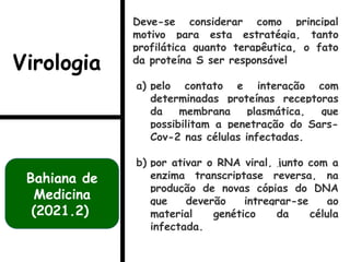 Deve-se considerar como principal
motivo para esta estratégia, tanto
profilática quanto terapêutica, o fato
da proteína S ser responsável
a) pelo contato e interação com
determinadas proteínas receptoras
da membrana plasmática, que
possibilitam a penetração do Sars-
Cov-2 nas células infectadas.
b) por ativar o RNA viral, junto com a
enzima transcriptase reversa, na
produção de novas cópias do DNA
que deverão intregrar-se ao
material genético da célula
infectada.
Bahiana de
Medicina
(2021.2)
Virologia
 