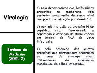 c) pela decomposição dos fosfolipídios
presentes na membrana, com
posterior penetração da carga viral
que produz a infecção por Covid-19.
d) por inibir a ação da proteína N do
capsídeo viral, favorecendo a
separação e ativação da dupla cadeia
em espiral do RNA do vírus
infectante.
e) pela produção das quatro
proteínas que permanecem ancoradas
ao longo do envelope viral,
utilizando-se da maquinaria
metabólica da célula infectada.
Bahiana de
Medicina
(2021.2)
Virologia
 