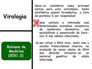 Deve-se considerar como principal
motivo para esta estratégia, tanto
profilática quanto terapêutica, o fato
da proteína S ser responsável
a) pelo contato e interação com
determinadas proteínas receptoras
da membrana plasmática, que
possibilitam a penetração do Sars-
Cov-2 nas células infectadas.
b) por ativar o RNA viral, junto com a
enzima transcriptase reversa, na
produção de novas cópias do DNA
que deverão intregrar-se ao
material genético da célula
infectada.
Bahiana de
Medicina
(2021.2)
Virologia
 