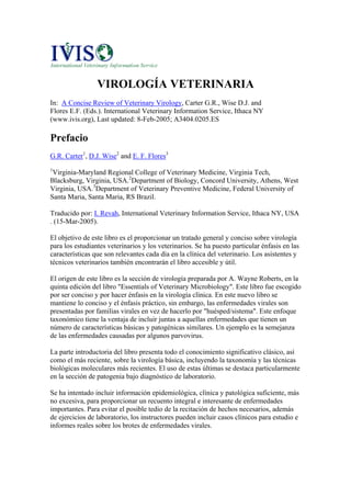 VIROLOGÍA VETERINARIA
In: A Concise Review of Veterinary Virology, Carter G.R., Wise D.J. and
Flores E.F. (Eds.). International Veterinary Information Service, Ithaca NY
(www.ivis.org), Last updated: 8-Feb-2005; A3404.0205.ES

Prefacio
G.R. Carter1, D.J. Wise2 and E. F. Flores3
1
 Virginia-Maryland Regional College of Veterinary Medicine, Virginia Tech,
Blacksburg, Virginia, USA.2Department of Biology, Concord University, Athens, West
Virginia, USA.3Department of Veterinary Preventive Medicine, Federal University of
Santa Maria, Santa Maria, RS Brazil.

Traducido por: I. Revah, International Veterinary Information Service, Ithaca NY, USA
. (15-Mar-2005).

El objetivo de este libro es el proporcionar un tratado general y conciso sobre virología
para los estudiantes veterinarios y los veterinarios. Se ha puesto particular énfasis en las
características que son relevantes cada día en la clínica del veterinario. Los asistentes y
técnicos veterinarios también encontrarán el libro accesible y útil.

El origen de este libro es la sección de virología preparada por A. Wayne Roberts, en la
quinta edición del libro "Essentials of Veterinary Microbiology". Este libro fue escogido
por ser conciso y por hacer énfasis en la virología clínica. En este nuevo libro se
mantiene lo conciso y el énfasis práctico, sin embargo, las enfermedades virales son
presentadas por familias virales en vez de hacerlo por "huésped/sistema". Este enfoque
taxonómico tiene la ventaja de incluir juntas a aquellas enfermedades que tienen un
número de características básicas y patogénicas similares. Un ejemplo es la semejanza
de las enfermedades causadas por algunos parvovirus.

La parte introductoria del libro presenta todo el conocimiento significativo clásico, así
como el más reciente, sobre la virología básica, incluyendo la taxonomía y las técnicas
biológicas moleculares más recientes. El uso de estas últimas se destaca particularmente
en la sección de patogenia bajo diagnóstico de laboratorio.

Se ha intentado incluir información epidemiológica, clínica y patológica suficiente, más
no excesiva, para proporcionar un recuento integral e interesante de enfermedades
importantes. Para evitar el posible tedio de la recitación de hechos necesarios, además
de ejercicios de laboratorio, los instructores pueden incluir casos clínicos para estudio e
informes reales sobre los brotes de enfermedades virales.
 
